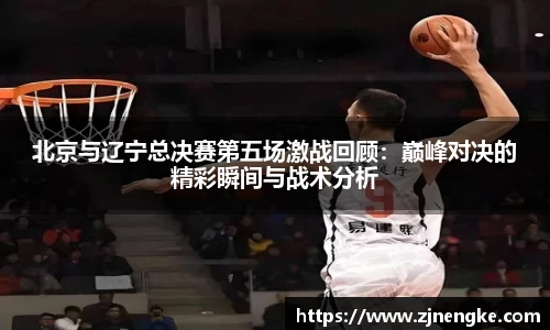 北京与辽宁总决赛第五场激战回顾：巅峰对决的精彩瞬间与战术分析