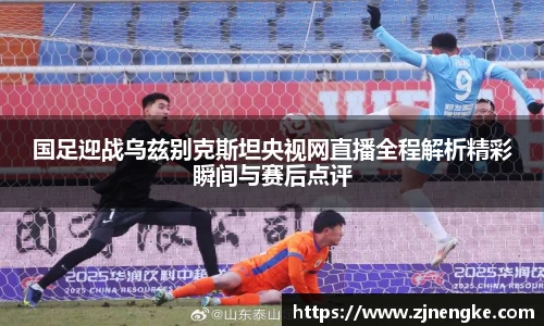 国足迎战乌兹别克斯坦央视网直播全程解析精彩瞬间与赛后点评